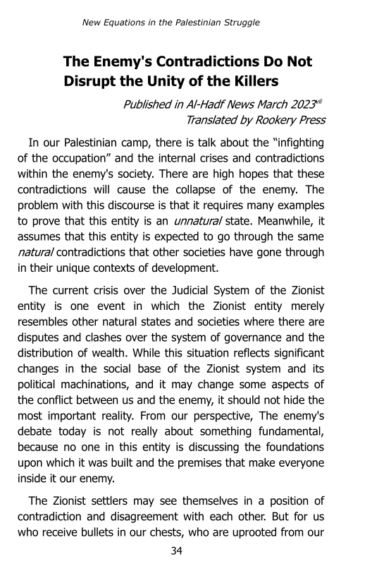 ‘New Equations in the Palestinian Struggle

 

The Enemy's Contradictions Do Not
Disrupt the Unity of the Killers

Published in Al-Hadf News March 2023"
Translated by Rookery Press

In our Palestinian camp, there is talk about the “infighting
of the occupation” and the internal crises and contradictions
within the enemy's society. There are high hopes that these
contradictions will cause the collapse of the enemy. The
problem with this discourse is that it requires many examples
to prove that this entity is an unnatural state. Meanwhile, it
assumes that this entity is expected to go through the same
natural contradictions that other societies have gone through
in their unique contexts of development.

The current crisis over the Judicial System of the Zionist
entity is one event in which the Zionist entity merely
resembles other natural states and societies where there are
disputes and clashes over the system of governance and the
distribution of wealth. While this situation reflects significant
changes in the social base of the Zionist system and its
political machinations, and it may change some aspects of
the conflict between us and the enemy, it should not hide the
most important reality. From our perspective, The enemy's
debate today is not really about something fundamental,
because no one in this entity is discussing the foundations
upon which it was built and the premises that make everyone
inside it our enemy.

The Zionist settlers may see themselves in a position of

contradiction and disagreement with each other. But for us
who receive bullets in our chests, who are uprooted from our

34
